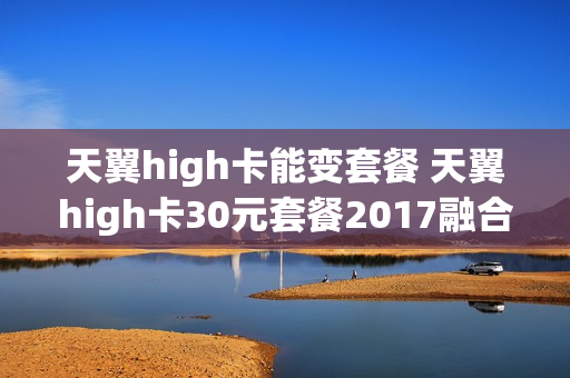 天翼high卡能变套餐 天翼high卡30元套餐2017融合