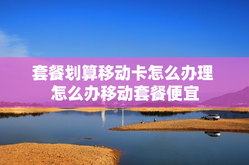 套餐划算移动卡怎么办理 怎么办移动套餐便宜
