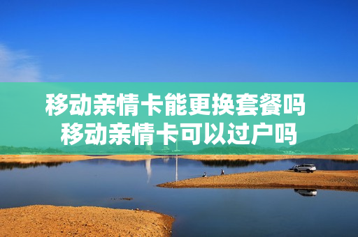移动亲情卡能更换套餐吗 移动亲情卡可以过户吗