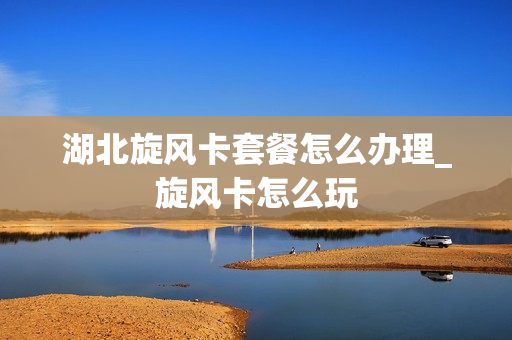 湖北旋风卡套餐怎么办理_旋风卡怎么玩