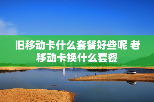 旧移动卡什么套餐好些呢 老移动卡换什么套餐