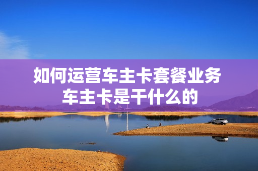如何运营车主卡套餐业务 车主卡是干什么的
