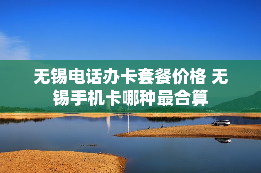 无锡电话办卡套餐价格 无锡手机卡哪种最合算