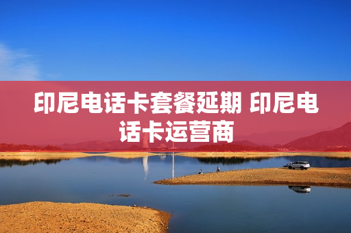 印尼电话卡套餐延期 印尼电话卡运营商