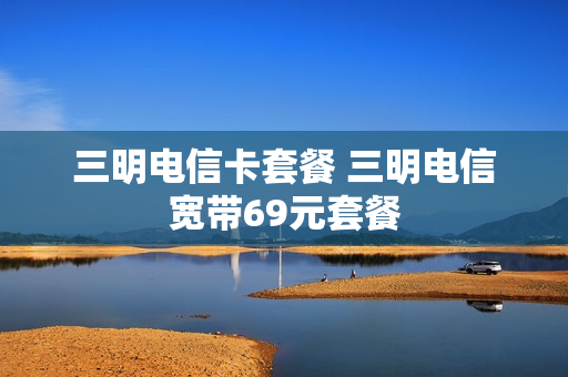 三明电信卡套餐 三明电信宽带69元套餐