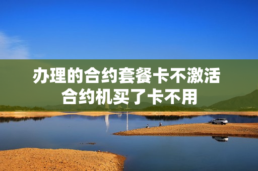 办理的合约套餐卡不激活 合约机买了卡不用