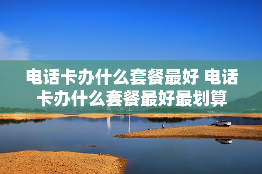 电话卡办什么套餐最好 电话卡办什么套餐最好最划算