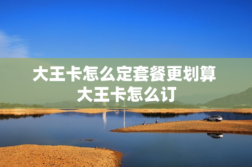大王卡怎么定套餐更划算 大王卡怎么订