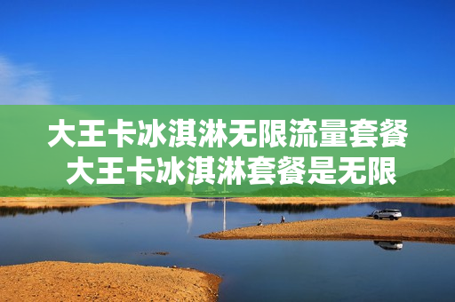 大王卡冰淇淋无限流量套餐 大王卡冰淇淋套餐是无限流量吗