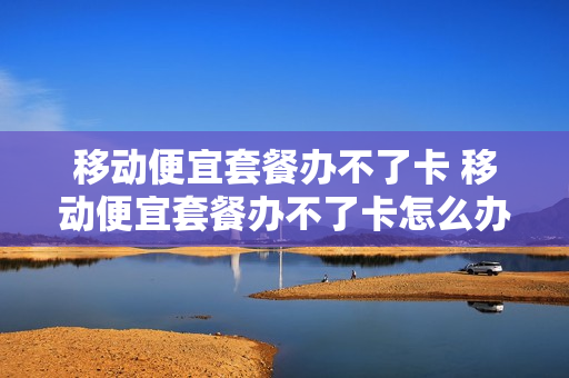 移动便宜套餐办不了卡 移动便宜套餐办不了卡怎么办