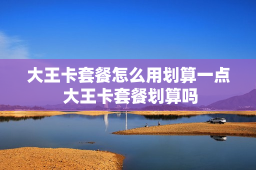大王卡套餐怎么用划算一点 大王卡套餐划算吗