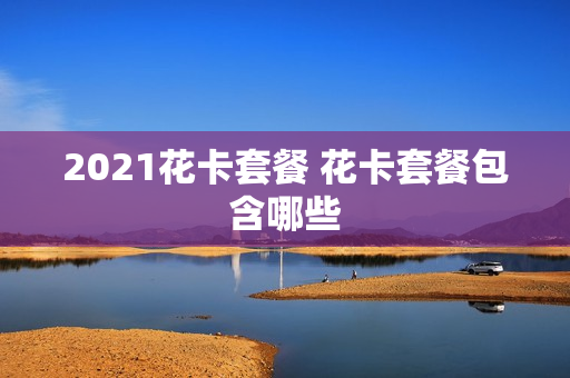 2021花卡套餐 花卡套餐包含哪些