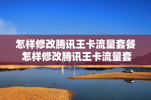 怎样修改腾讯王卡流量套餐 怎样修改腾讯王卡流量套餐内容
