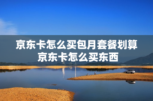 京东卡怎么买包月套餐划算 京东卡怎么买东西