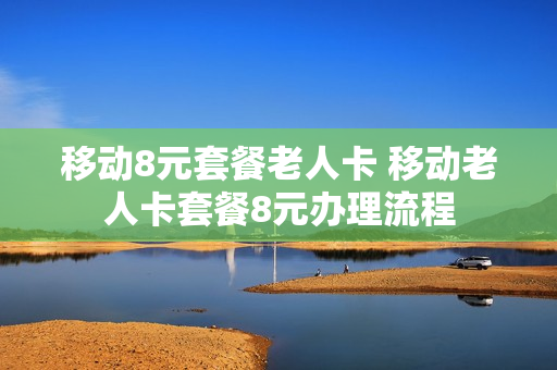 移动8元套餐老人卡 移动老人卡套餐8元办理流程
