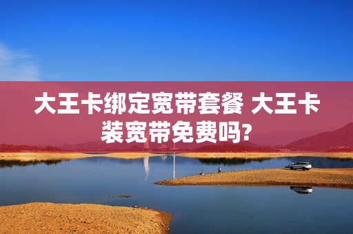 大王卡绑定宽带套餐 大王卡装宽带免费吗?