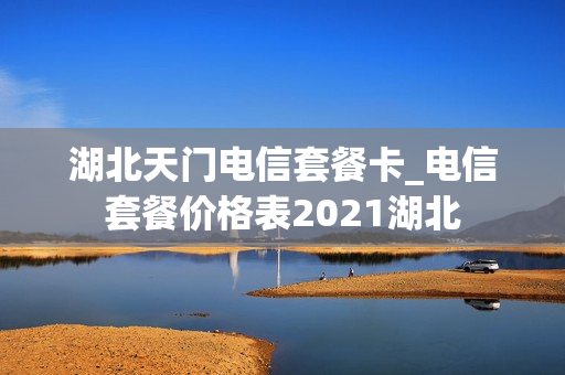 湖北天门电信套餐卡_电信套餐价格表2021湖北