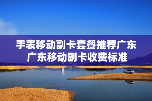 手表移动副卡套餐推荐广东 广东移动副卡收费标准