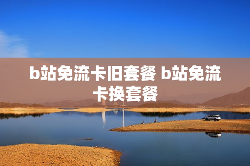 b站免流卡旧套餐 b站免流卡换套餐