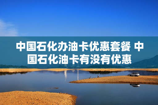 中国石化办油卡优惠套餐 中国石化油卡有没有优惠