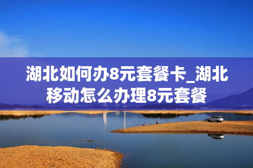 湖北如何办8元套餐卡_湖北移动怎么办理8元套餐