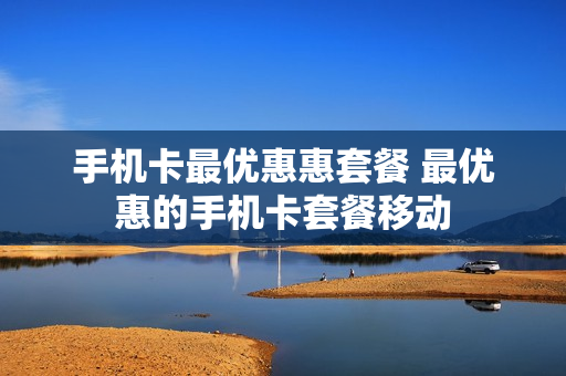 手机卡最优惠惠套餐 最优惠的手机卡套餐移动