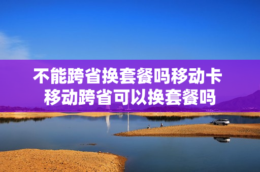 不能跨省换套餐吗移动卡 移动跨省可以换套餐吗