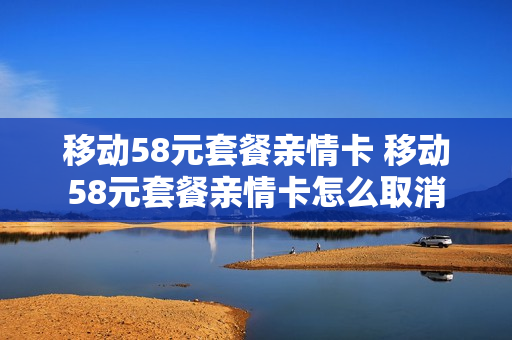 移动58元套餐亲情卡 移动58元套餐亲情卡怎么取消