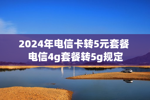 2024年电信卡转5元套餐 电信4g套餐转5g规定