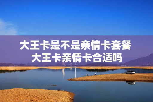 大王卡是不是亲情卡套餐 大王卡亲情卡合适吗