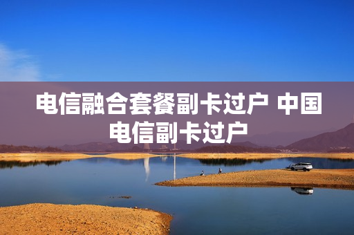 电信融合套餐副卡过户 中国电信副卡过户