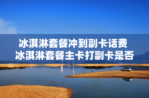 冰淇淋套餐冲到副卡话费 冰淇淋套餐主卡打副卡是否免费