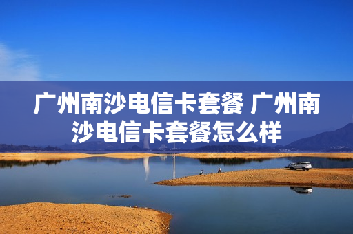 广州南沙电信卡套餐 广州南沙电信卡套餐怎么样