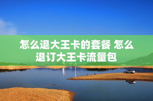 怎么退大王卡的套餐 怎么退订大王卡流量包