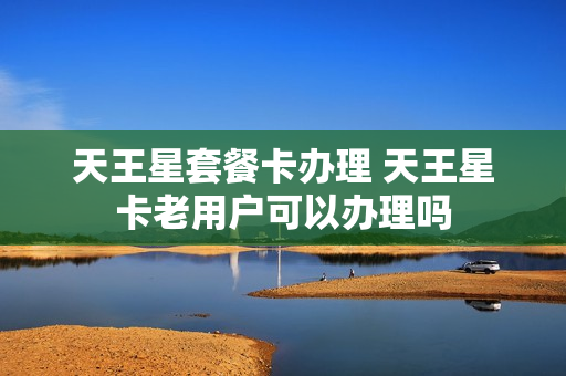 天王星套餐卡办理 天王星卡老用户可以办理吗