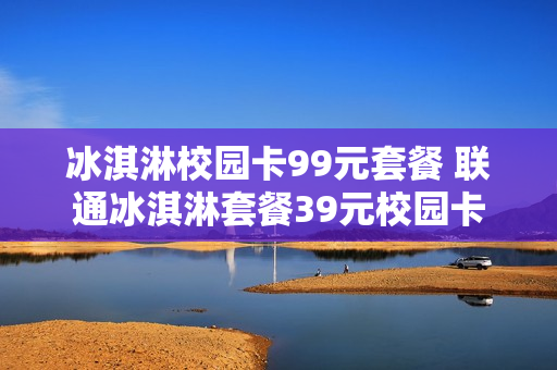冰淇淋校园卡99元套餐 联通冰淇淋套餐39元校园卡