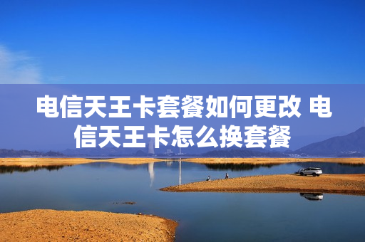 电信天王卡套餐如何更改 电信天王卡怎么换套餐
