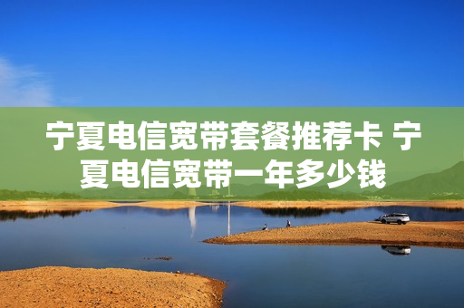 宁夏电信宽带套餐推荐卡 宁夏电信宽带一年多少钱