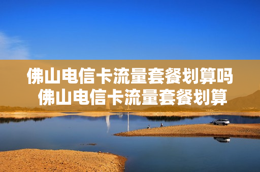 佛山电信卡流量套餐划算吗 佛山电信卡流量套餐划算吗知乎