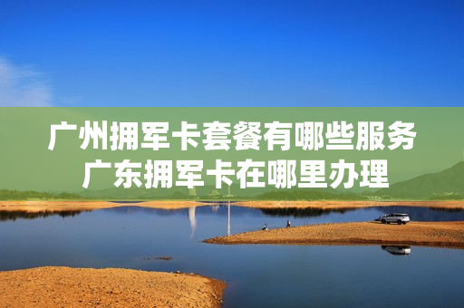 广州拥军卡套餐有哪些服务 广东拥军卡在哪里办理