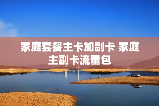 家庭套餐主卡加副卡 家庭主副卡流量包