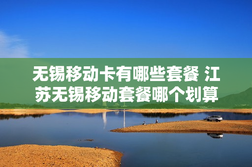 无锡移动卡有哪些套餐 江苏无锡移动套餐哪个划算