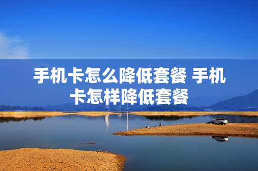 手机卡怎么降低套餐 手机卡怎样降低套餐