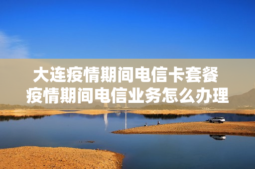 大连疫情期间电信卡套餐 疫情期间电信业务怎么办理