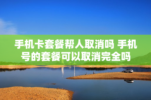 手机卡套餐帮人取消吗 手机号的套餐可以取消完全吗