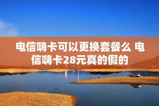 电信嗨卡可以更换套餐么 电信嗨卡28元真的假的