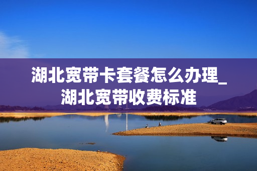 湖北宽带卡套餐怎么办理_湖北宽带收费标准