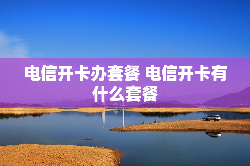 电信开卡办套餐 电信开卡有什么套餐
