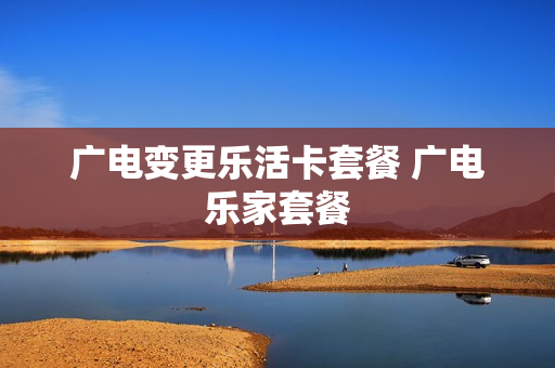 广电变更乐活卡套餐 广电乐家套餐