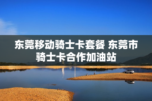 东莞移动骑士卡套餐 东莞市骑士卡合作加油站